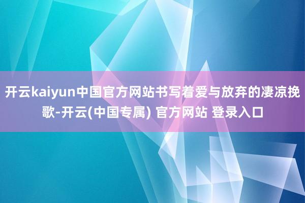 开云kaiyun中国官方网站书写着爱与放弃的凄凉挽歌-开云(中国专属) 官方网站 登录入口