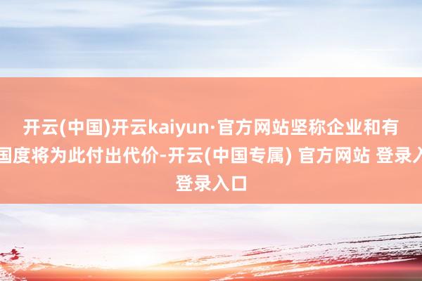 开云(中国)开云kaiyun·官方网站坚称企业和有关国度将为此付出代价-开云(中国专属) 官方网站 登录入口