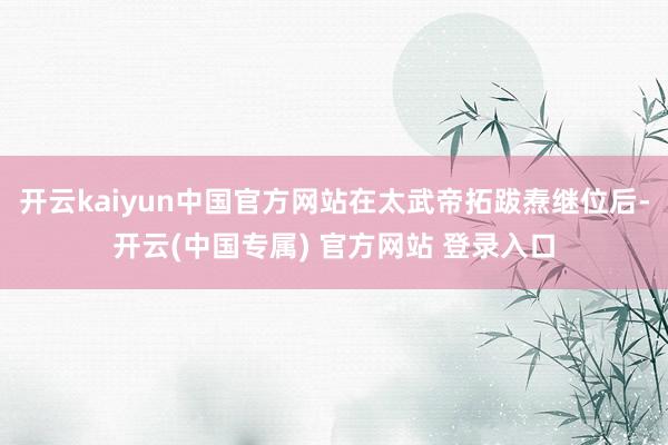 开云kaiyun中国官方网站在太武帝拓跋焘继位后-开云(中国专属) 官方网站 登录入口