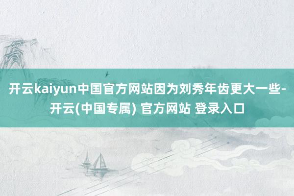 开云kaiyun中国官方网站因为刘秀年齿更大一些-开云(中国专属) 官方网站 登录入口