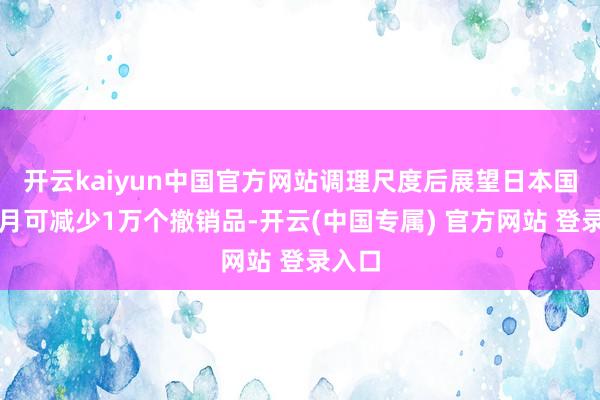开云kaiyun中国官方网站调理尺度后展望日本国内每月可减少1万个撤销品-开云(中国专属) 官方网站 登录入口
