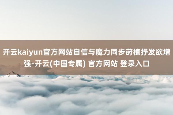 开云kaiyun官方网站自信与魔力同步莳植抒发欲增强-开云(中国专属) 官方网站 登录入口