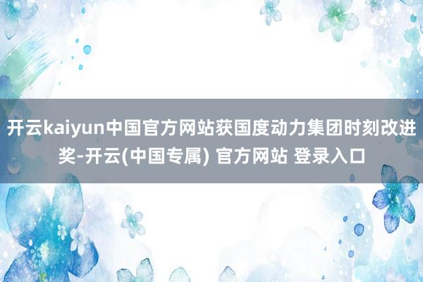 开云kaiyun中国官方网站获国度动力集团时刻改进奖-开云(中国专属) 官方网站 登录入口