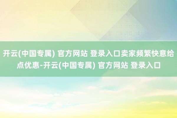 开云(中国专属) 官方网站 登录入口卖家频繁快意给点优惠-开云(中国专属) 官方网站 登录入口