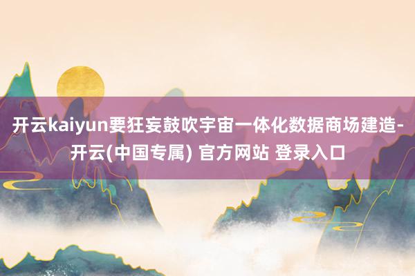 开云kaiyun要狂妄鼓吹宇宙一体化数据商场建造-开云(中国专属) 官方网站 登录入口