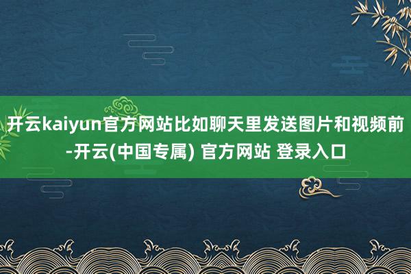 开云kaiyun官方网站比如聊天里发送图片和视频前-开云(中国专属) 官方网站 登录入口