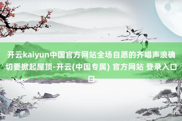 开云kaiyun中国官方网站全场自愿的齐唱声浪确切要掀起屋顶-开云(中国专属) 官方网站 登录入口
