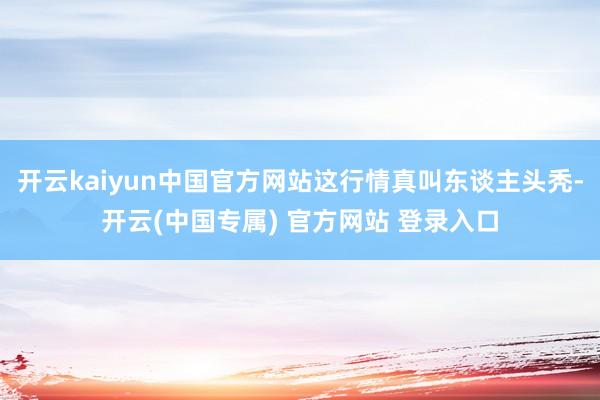 开云kaiyun中国官方网站这行情真叫东谈主头秃-开云(中国专属) 官方网站 登录入口