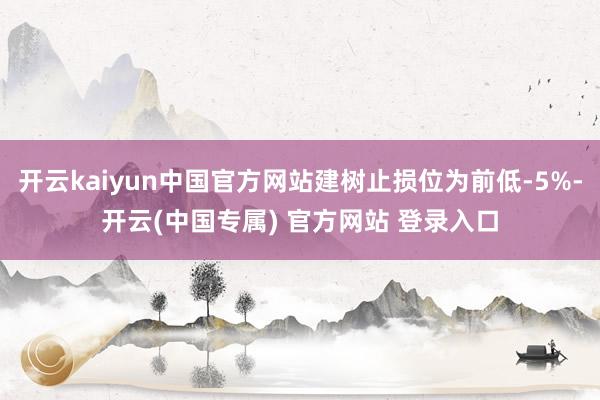 开云kaiyun中国官方网站建树止损位为前低-5%-开云(中国专属) 官方网站 登录入口