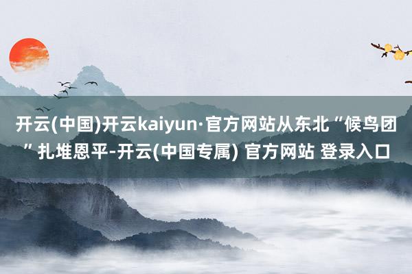 开云(中国)开云kaiyun·官方网站从东北“候鸟团”扎堆恩平-开云(中国专属) 官方网站 登录入口