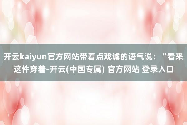 开云kaiyun官方网站带着点戏谑的语气说：“看来这件穿着-开云(中国专属) 官方网站 登录入口
