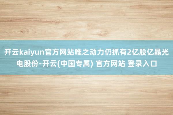开云kaiyun官方网站唯之动力仍抓有2亿股亿晶光电股份-开云(中国专属) 官方网站 登录入口
