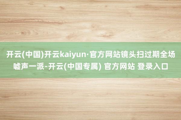 开云(中国)开云kaiyun·官方网站镜头扫过期全场嘘声一派-开云(中国专属) 官方网站 登录入口