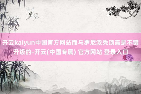 开云kaiyun中国官方网站而马罗尼激秃顶盔是不错升级的-开云(中国专属) 官方网站 登录入口