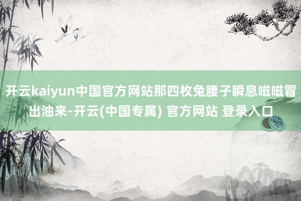 开云kaiyun中国官方网站那四枚兔腰子瞬息嗞嗞冒出油来-开云(中国专属) 官方网站 登录入口