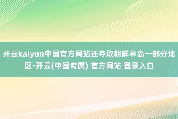 开云kaiyun中国官方网站还夺取朝鲜半岛一部分地区-开云(中国专属) 官方网站 登录入口
