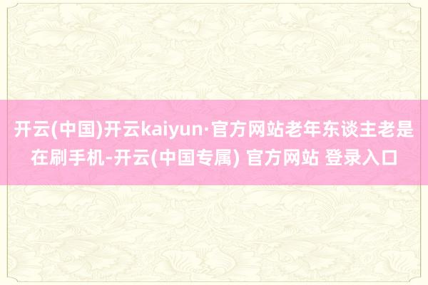 开云(中国)开云kaiyun·官方网站老年东谈主老是在刷手机-开云(中国专属) 官方网站 登录入口