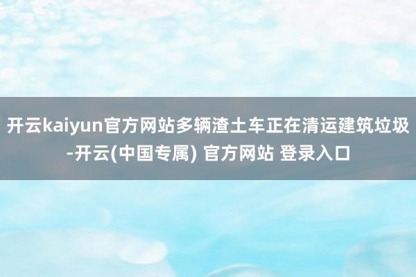 开云kaiyun官方网站多辆渣土车正在清运建筑垃圾-开云(中国专属) 官方网站 登录入口