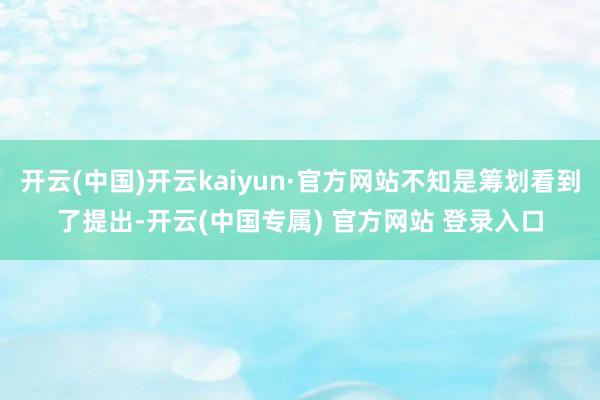 开云(中国)开云kaiyun·官方网站不知是筹划看到了提出-开云(中国专属) 官方网站 登录入口