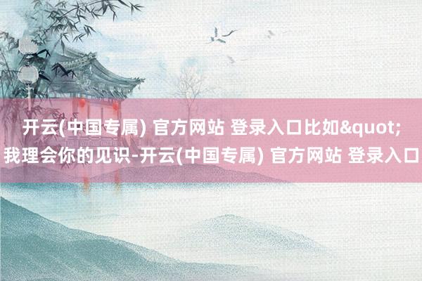 开云(中国专属) 官方网站 登录入口比如"我理会你的见识-开云(中国专属) 官方网站 登录入口