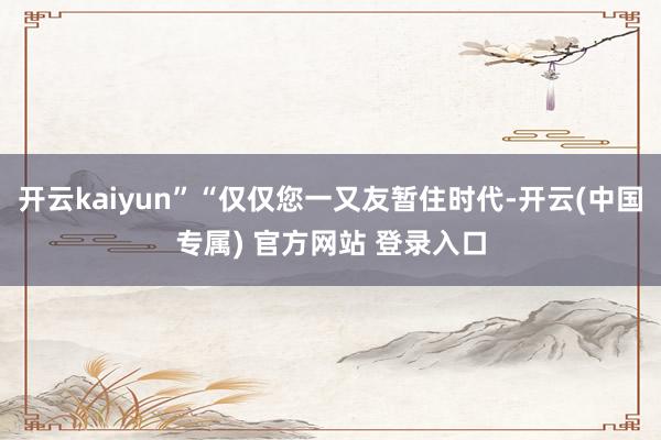 开云kaiyun”“仅仅您一又友暂住时代-开云(中国专属) 官方网站 登录入口