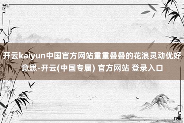 开云kaiyun中国官方网站重重叠叠的花浪灵动优好意思-开云(中国专属) 官方网站 登录入口