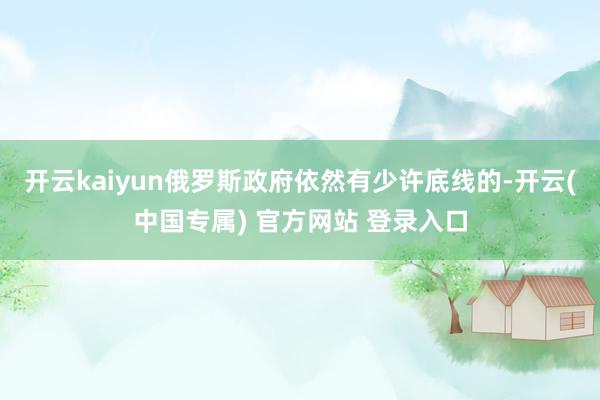 开云kaiyun俄罗斯政府依然有少许底线的-开云(中国专属) 官方网站 登录入口