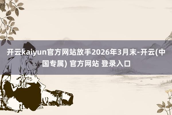 开云kaiyun官方网站放手2026年3月末-开云(中国专属) 官方网站 登录入口