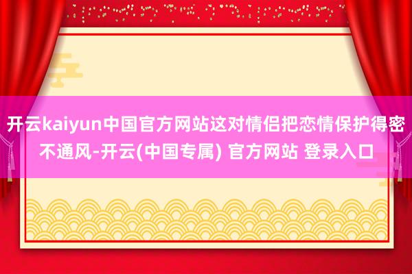 开云kaiyun中国官方网站这对情侣把恋情保护得密不通风-开云(中国专属) 官方网站 登录入口