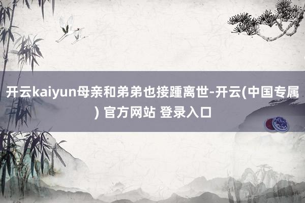 开云kaiyun母亲和弟弟也接踵离世-开云(中国专属) 官方网站 登录入口