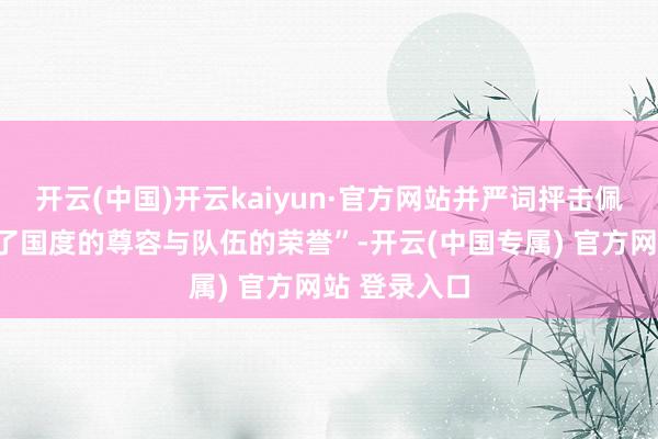 开云(中国)开云kaiyun·官方网站并严词抨击佩通坦“毁伤了国度的尊容与队伍的荣誉”-开云(中国专属) 官方网站 登录入口