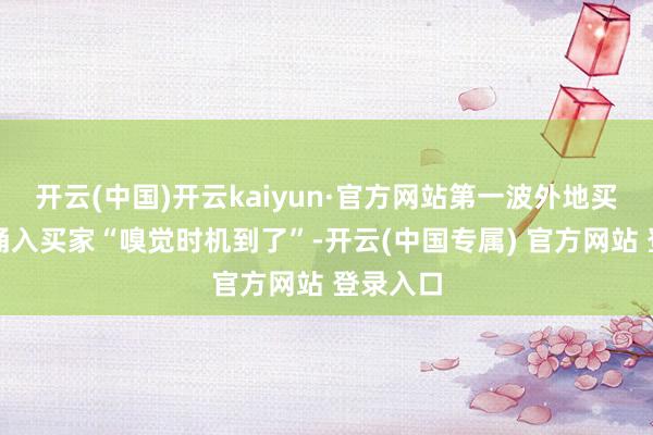 开云(中国)开云kaiyun·官方网站第一波外地买家还是涌入买家“嗅觉时机到了”-开云(中国专属) 官方网站 登录入口