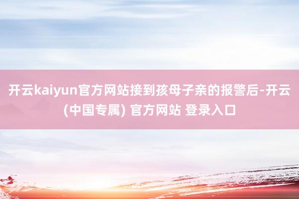 开云kaiyun官方网站接到孩母子亲的报警后-开云(中国专属) 官方网站 登录入口