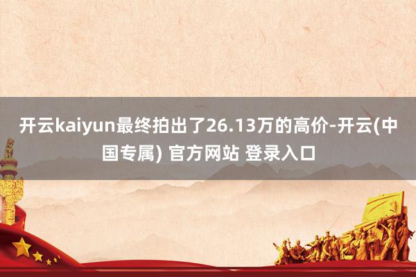 开云kaiyun最终拍出了26.13万的高价-开云(中国专属) 官方网站 登录入口