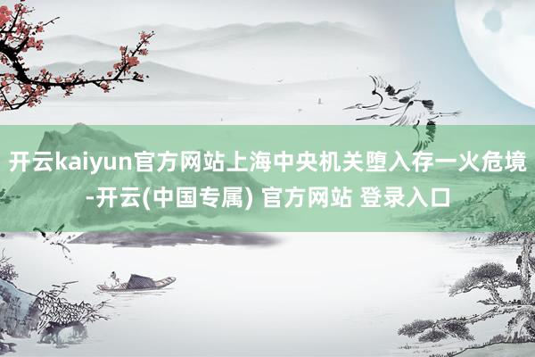 开云kaiyun官方网站上海中央机关堕入存一火危境-开云(中国专属) 官方网站 登录入口
