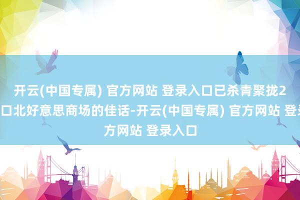 开云(中国专属) 官方网站 登录入口已杀青聚拢22年出口北好意思商场的佳话-开云(中国专属) 官方网站 登录入口