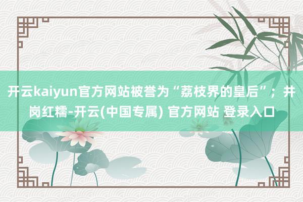 开云kaiyun官方网站被誉为“荔枝界的皇后”；井岗红糯-开云(中国专属) 官方网站 登录入口