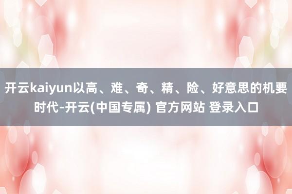开云kaiyun以高、难、奇、精、险、好意思的机要时代-开云(中国专属) 官方网站 登录入口