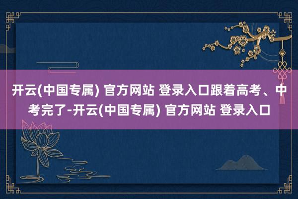 开云(中国专属) 官方网站 登录入口　　跟着高考、中考完了-开云(中国专属) 官方网站 登录入口