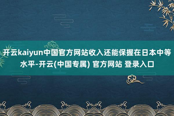 开云kaiyun中国官方网站收入还能保握在日本中等水平-开云(中国专属) 官方网站 登录入口