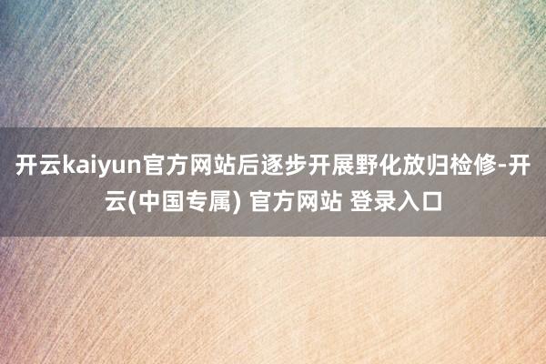 开云kaiyun官方网站后逐步开展野化放归检修-开云(中国专属) 官方网站 登录入口