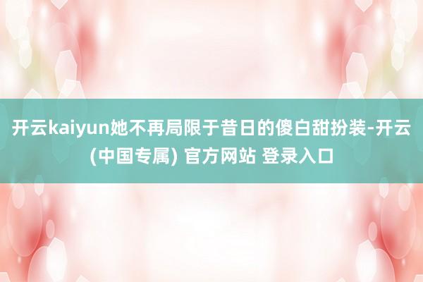 开云kaiyun她不再局限于昔日的傻白甜扮装-开云(中国专属) 官方网站 登录入口