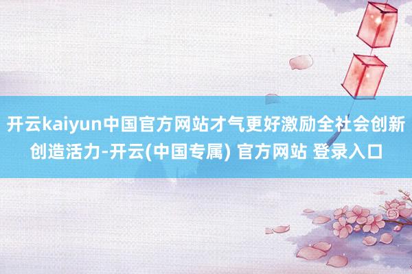 开云kaiyun中国官方网站才气更好激励全社会创新创造活力-开云(中国专属) 官方网站 登录入口