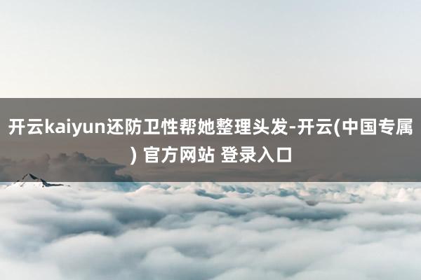 开云kaiyun还防卫性帮她整理头发-开云(中国专属) 官方网站 登录入口
