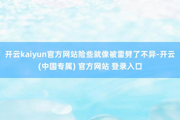 开云kaiyun官方网站险些就像被雷劈了不异-开云(中国专属) 官方网站 登录入口