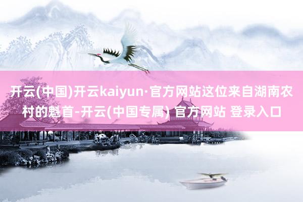 开云(中国)开云kaiyun·官方网站这位来自湖南农村的魁首-开云(中国专属) 官方网站 登录入口