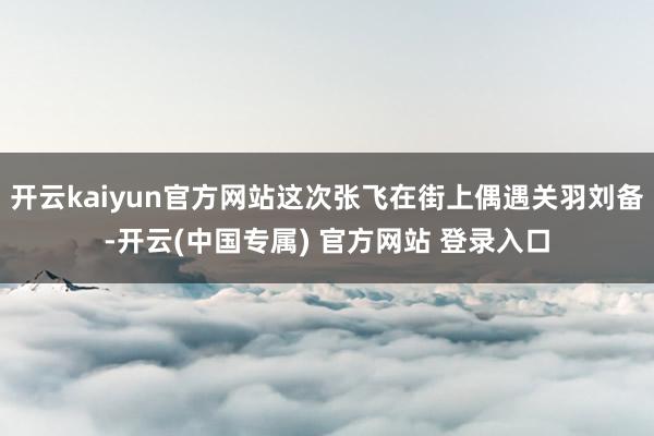 开云kaiyun官方网站这次张飞在街上偶遇关羽刘备-开云(中国专属) 官方网站 登录入口