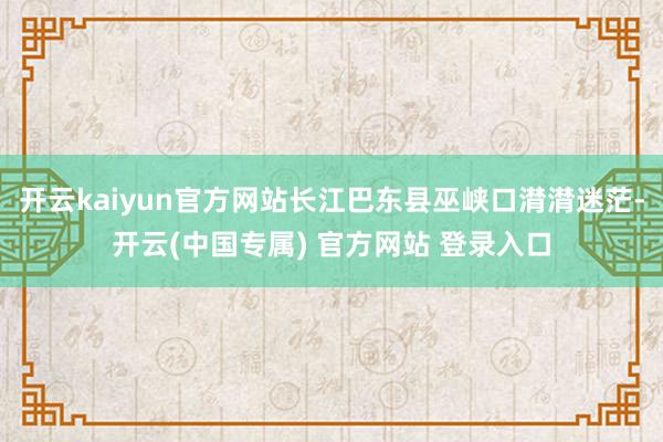 开云kaiyun官方网站长江巴东县巫峡口潸潸迷茫-开云(中国专属) 官方网站 登录入口