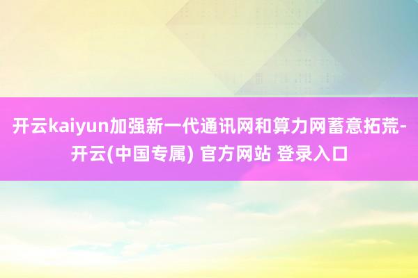 开云kaiyun加强新一代通讯网和算力网蓄意拓荒-开云(中国专属) 官方网站 登录入口