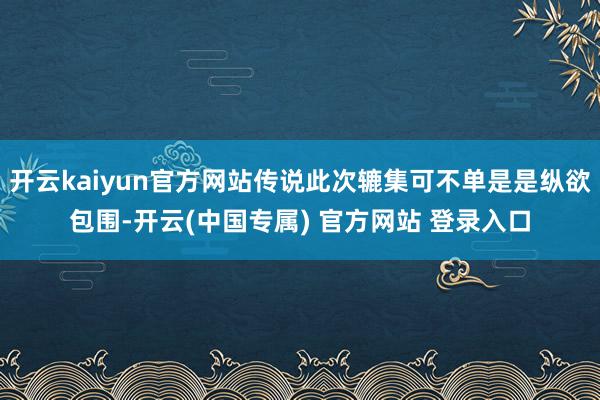 开云kaiyun官方网站传说此次辘集可不单是是纵欲包围-开云(中国专属) 官方网站 登录入口